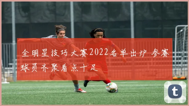 全明星技巧大赛2022名单出炉 参赛球员齐聚看点十足