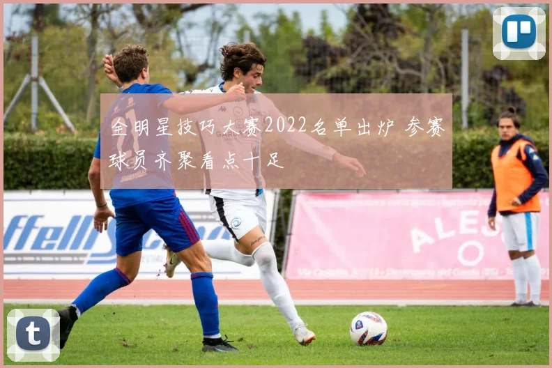 全明星技巧大赛2022名单出炉 参赛球员齐聚看点十足