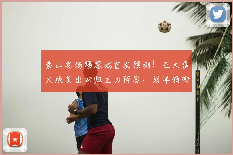 泰山客场踢蓉城首发预测!王大雷火线复出回归主力阵容,刘洋领衔
