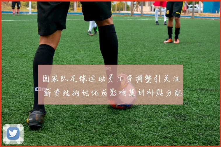 国家队足球运动员工资调整引关注 薪资结构优化或影响集训补贴分配