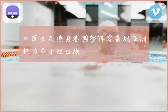 中国女足热身赛调整阵容备战亚洲杯力争小组出线