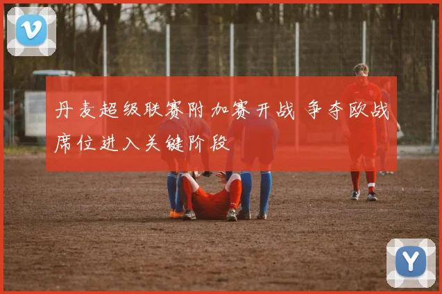 丹麦超级联赛附加赛开战 争夺欧战席位进入关键阶段