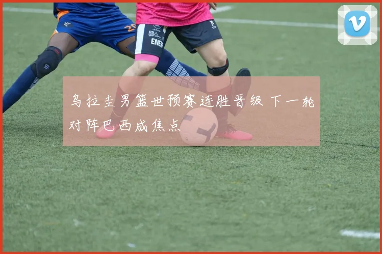 乌拉圭男篮世预赛连胜晋级 下一轮对阵巴西成焦点