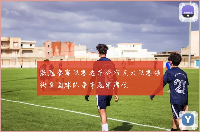 欧冠参赛联赛名单公布五大联赛领衔多国球队争夺冠军席位