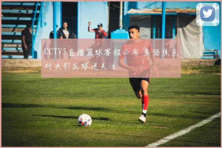 CCTV5直播篮球赛程公布 多场焦点对决引发球迷关注