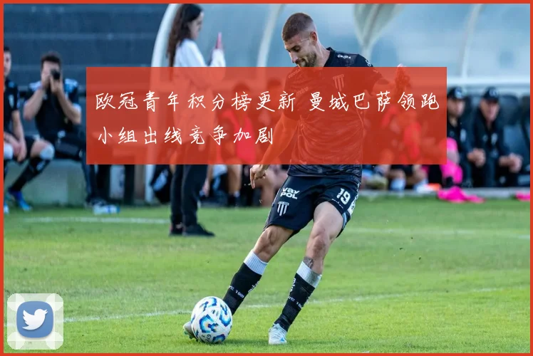 欧冠青年积分榜更新 曼城巴萨领跑小组出线竞争加剧