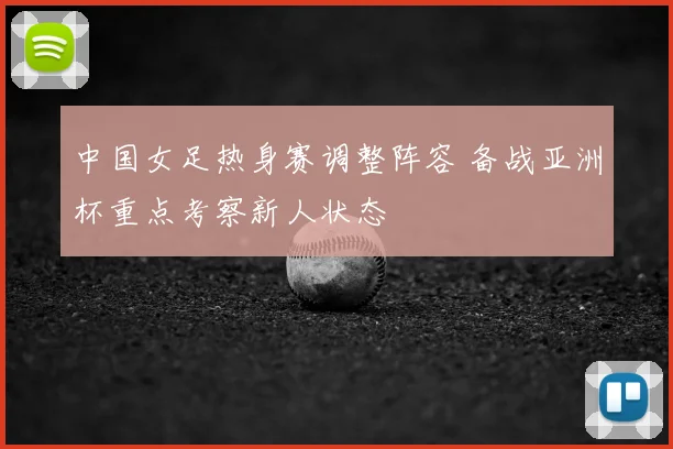 中国女足热身赛调整阵容 备战亚洲杯重点考察新人状态