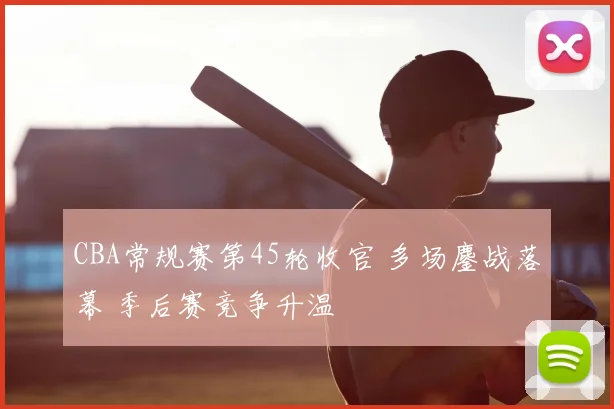 CBA常规赛第45轮收官 多场鏖战落幕 季后赛竞争升温