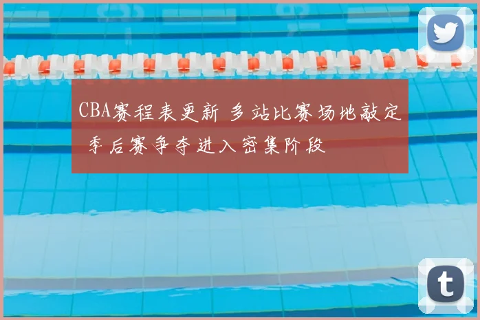 CBA赛程表更新 多站比赛场地敲定 季后赛争夺进入密集阶段