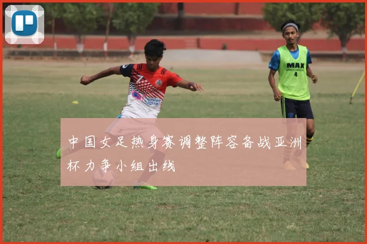 中国女足热身赛调整阵容备战亚洲杯力争小组出线