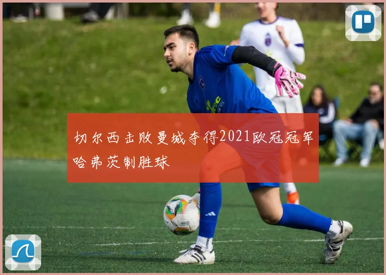 切尔西击败曼城夺得2021欧冠冠军哈弗茨制胜球