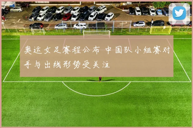 奥运女足赛程公布 中国队小组赛对手与出线形势受关注
