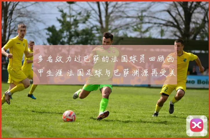 多名效力过巴萨的法国球员回顾西甲生涯 法国足球与巴萨渊源再受关注