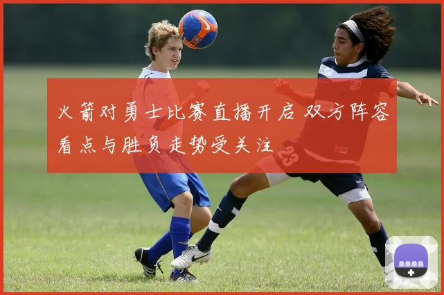 火箭对勇士比赛直播开启 双方阵容看点与胜负走势受关注