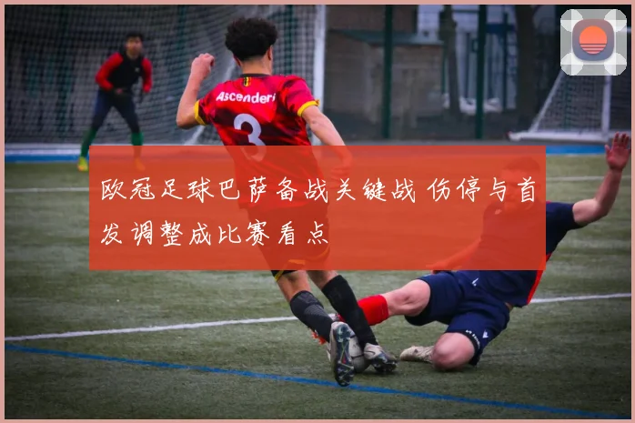 欧冠足球巴萨备战关键战 伤停与首发调整成比赛看点