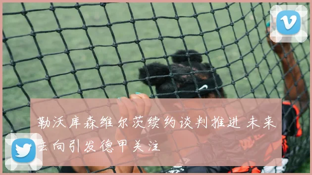 勒沃库森维尔茨续约谈判推进 未来去向引发德甲关注