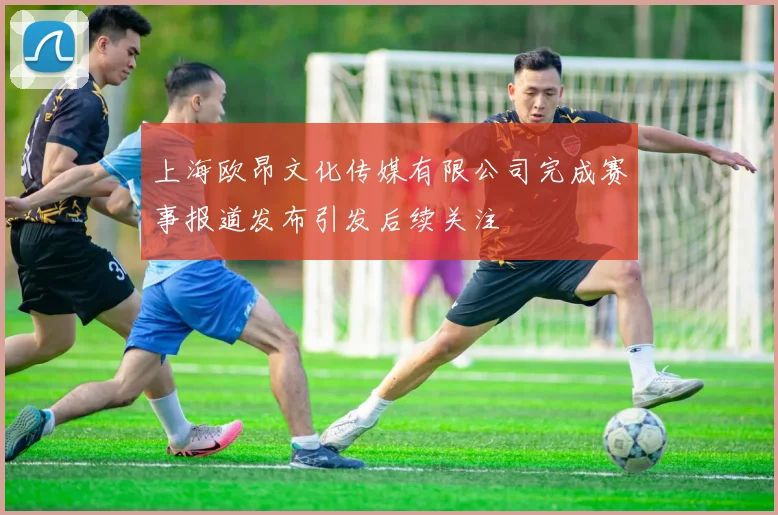 上海欧昂文化传媒有限公司完成赛事报道发布引发后续关注