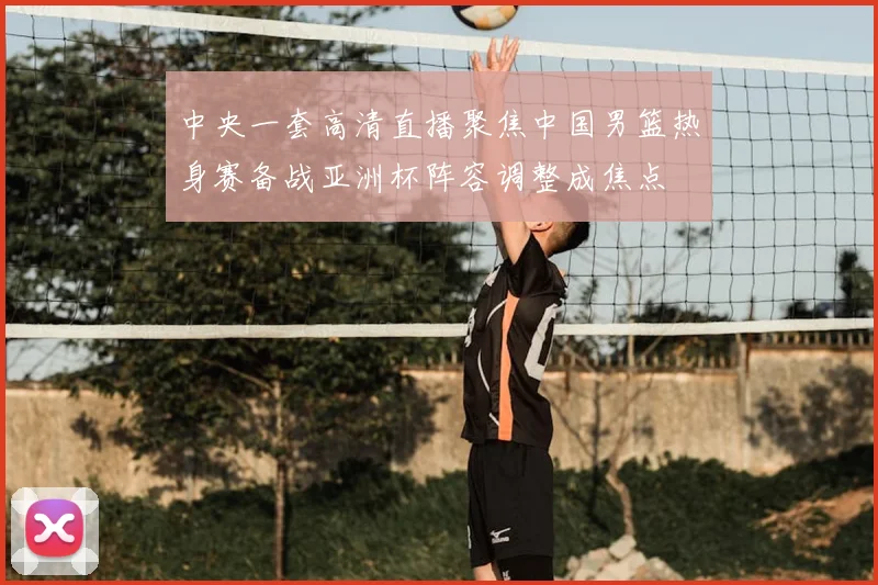 中央一套高清直播聚焦中国男篮热身赛备战亚洲杯阵容调整成焦点
