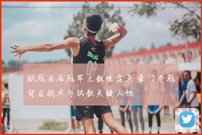 欧冠历届冠军主教练盘点 豪门夺冠背后战术与执教关键人物