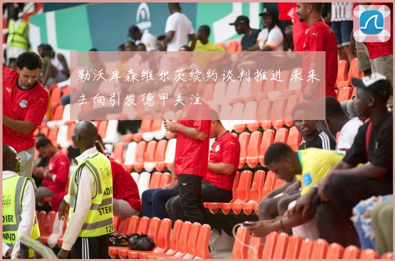 勒沃库森维尔茨续约谈判推进 未来去向引发德甲关注