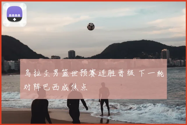 乌拉圭男篮世预赛连胜晋级 下一轮对阵巴西成焦点