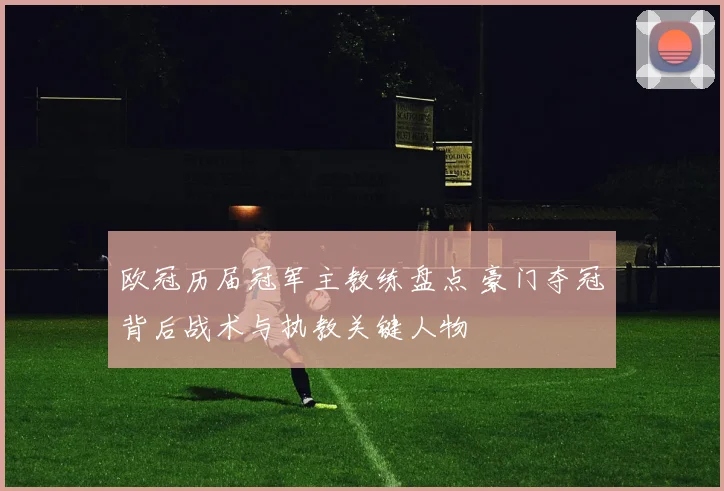 欧冠历届冠军主教练盘点 豪门夺冠背后战术与执教关键人物