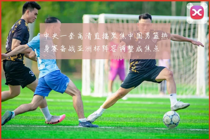中央一套高清直播聚焦中国男篮热身赛备战亚洲杯阵容调整成焦点