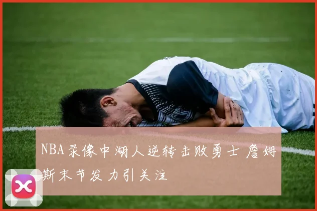 NBA录像中湖人逆转击败勇士 詹姆斯末节发力引关注