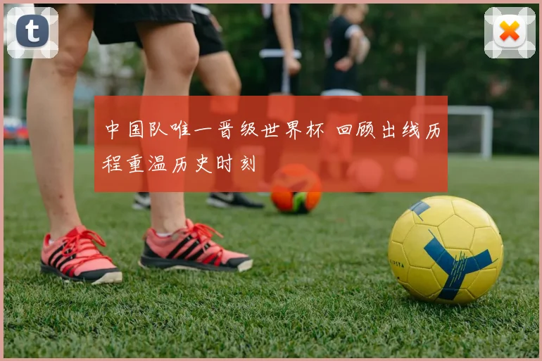 中国队唯一晋级世界杯 回顾出线历程重温历史时刻