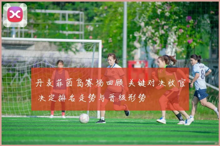 丹麦菲茵岛赛场回顾 关键对决收官 决定排名走势与晋级形势