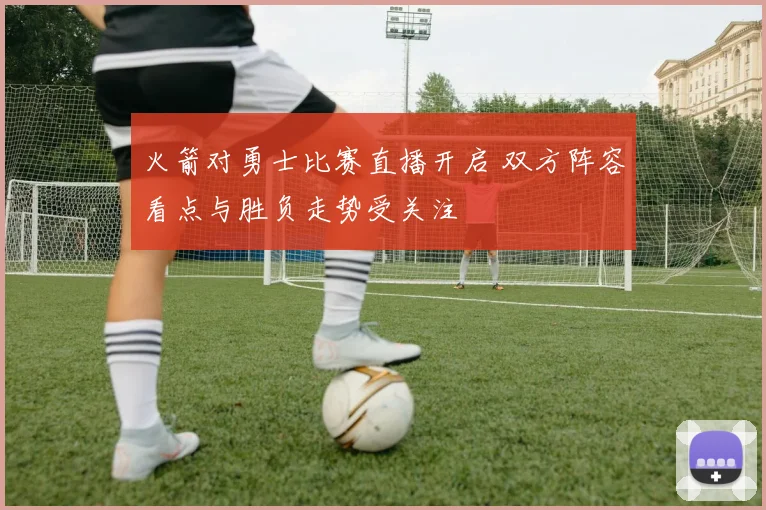 火箭对勇士比赛直播开启 双方阵容看点与胜负走势受关注