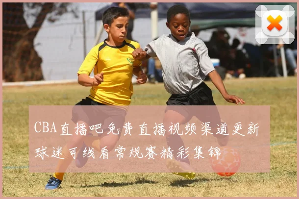 CBA直播吧免费直播视频渠道更新 球迷可线看常规赛精彩集锦