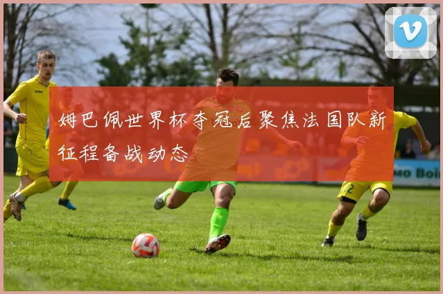 姆巴佩世界杯夺冠后聚焦法国队新征程备战动态