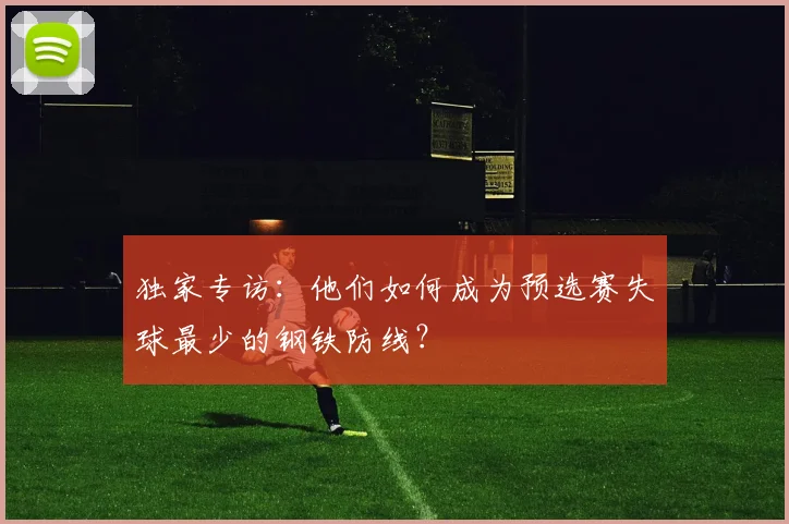 独家专访：他们如何成为预选赛失球最少的钢铁防线？
