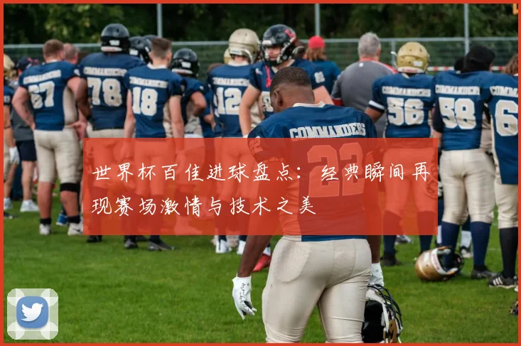 世界杯百佳进球盘点：经典瞬间再现赛场激情与技术之美
