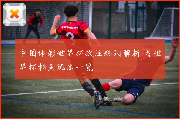中国体彩世界杯投注规则解析 与世界杯相关玩法一览