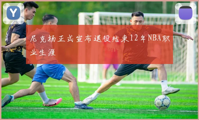 尼克杨正式宣布退役结束12年NBA职业生涯