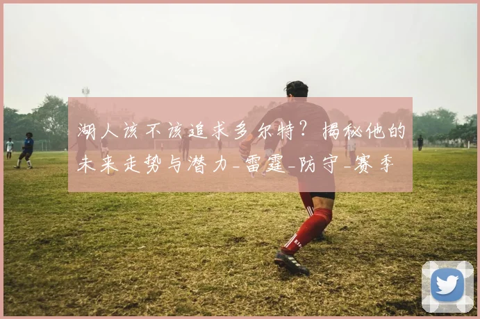 湖人该不该追求多尔特？揭秘他的未来走势与潜力_雷霆_防守_赛季