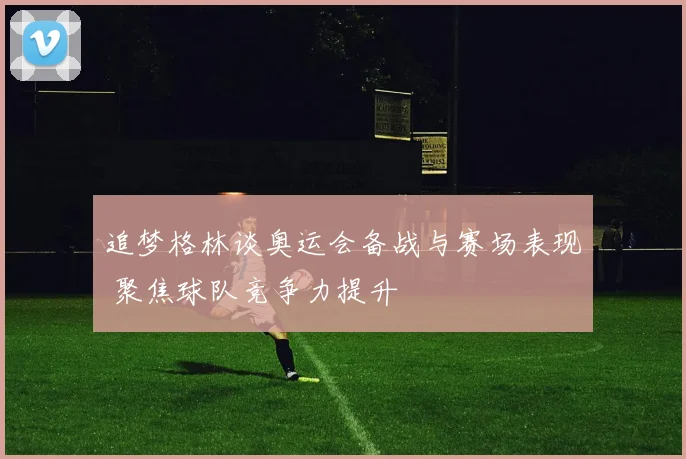 追梦格林谈奥运会备战与赛场表现 聚焦球队竞争力提升