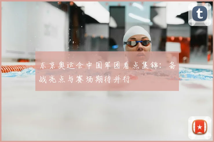 东京奥运会中国军团看点集锦：备战亮点与赛场期待并行