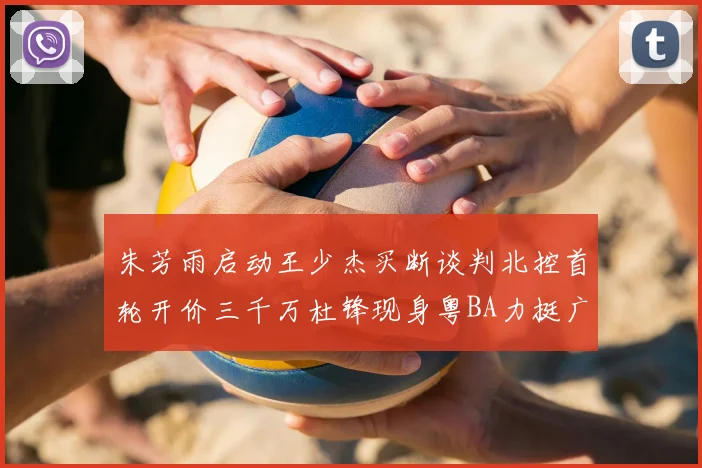 朱芳雨启动王少杰买断谈判北控首轮开价三千万杜锋现身粤BA力挺广东篮球厚度