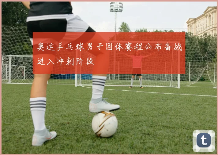 奥运乒乓球男子团体赛程公布备战进入冲刺阶段