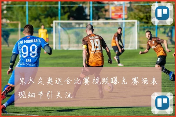 朱木炎奥运会比赛视频曝光 赛场表现细节引关注