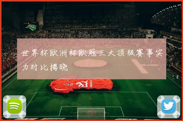 世界杯欧洲杯欧冠三大顶级赛事实力对比揭晓