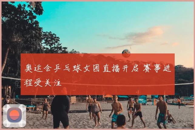 奥运会乒乓球女团直播开启 赛事进程受关注