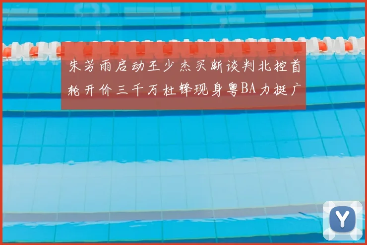 朱芳雨启动王少杰买断谈判北控首轮开价三千万杜锋现身粤BA力挺广东篮球厚度