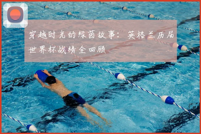 穿越时光的绿茵故事：英格兰历届世界杯战绩全回顾