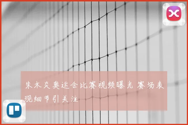 朱木炎奥运会比赛视频曝光 赛场表现细节引关注