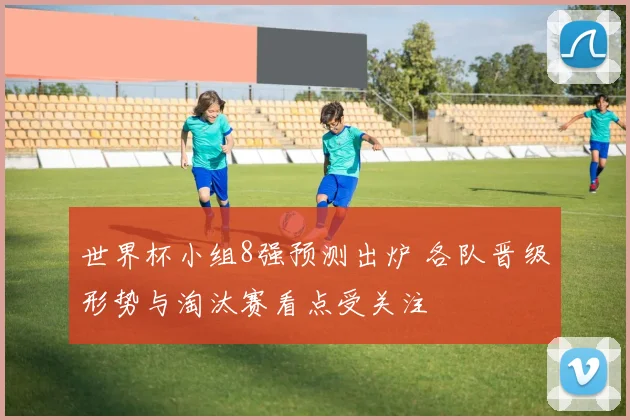 世界杯小组8强预测出炉 各队晋级形势与淘汰赛看点受关注