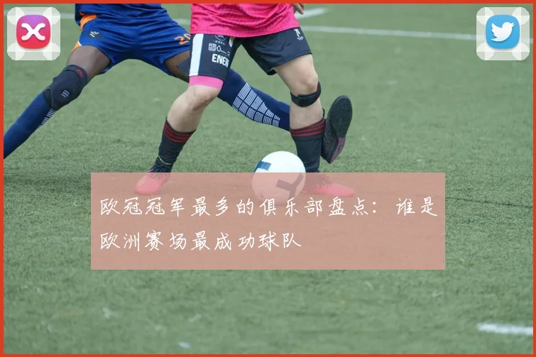 欧冠冠军最多的俱乐部盘点：谁是欧洲赛场最成功球队